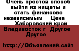 Очень простой способ выйти из нищеты и стать финансово независимым. › Цена ­ 200 - Хабаровский край, Владивосток г. Другое » Другое   